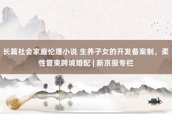 长篇社会家庭伦理小说 生养子女的开发备案制，柔性管束跨境婚配 | 新京报专栏