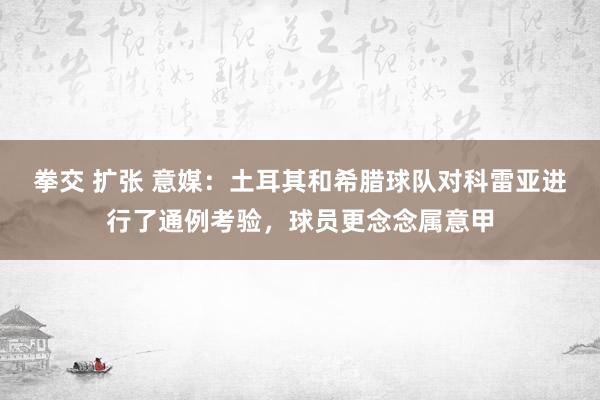 拳交 扩张 意媒：土耳其和希腊球队对科雷亚进行了通例考验，球员更念念属意甲