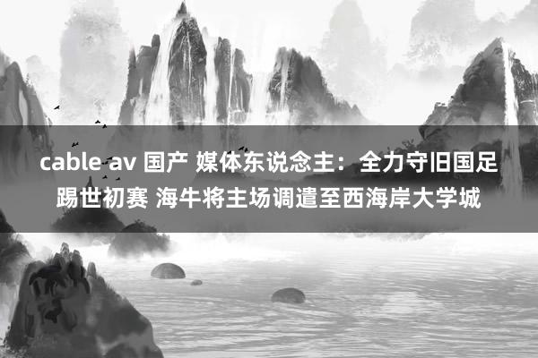 cable av 国产 媒体东说念主：全力守旧国足踢世初赛 海牛将主场调遣至西海岸大学城