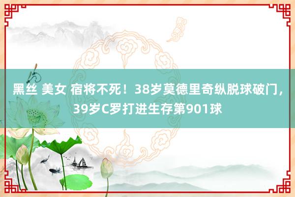 黑丝 美女 宿将不死！38岁莫德里奇纵脱球破门，39岁C罗打进生存第901球