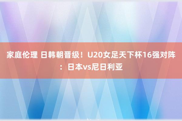 家庭伦理 日韩朝晋级！U20女足天下杯16强对阵：日本vs尼日利亚