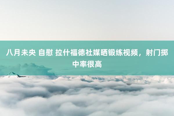 八月未央 自慰 拉什福德社媒晒锻练视频，射门掷中率很高