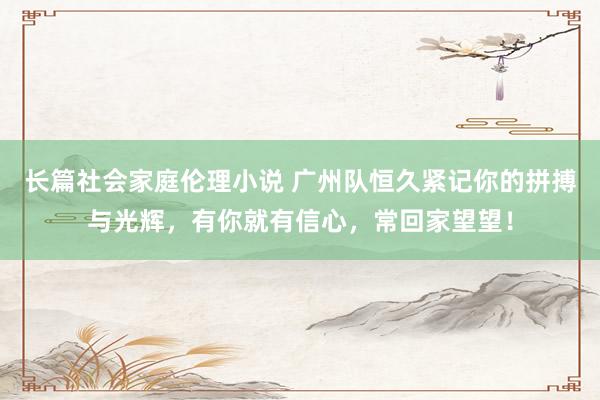 长篇社会家庭伦理小说 广州队恒久紧记你的拼搏与光辉，有你就有信心，常回家望望！