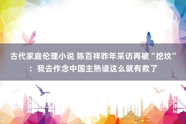 古代家庭伦理小说 陈百祥昨年采访再被“挖坟”：我去作念中国主熟谙这么就有救了