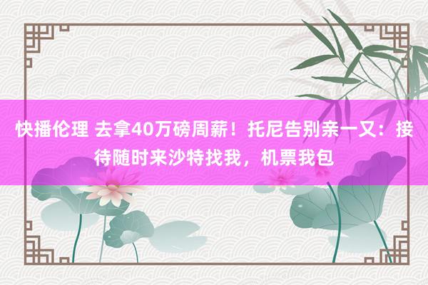 快播伦理 去拿40万磅周薪！托尼告别亲一又：接待随时来沙特找我，机票我包
