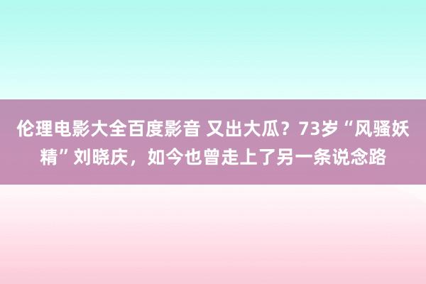 伦理电影大全百度影音 又出大瓜？73岁“风骚妖精”刘晓庆，如今也曾走上了另一条说念路