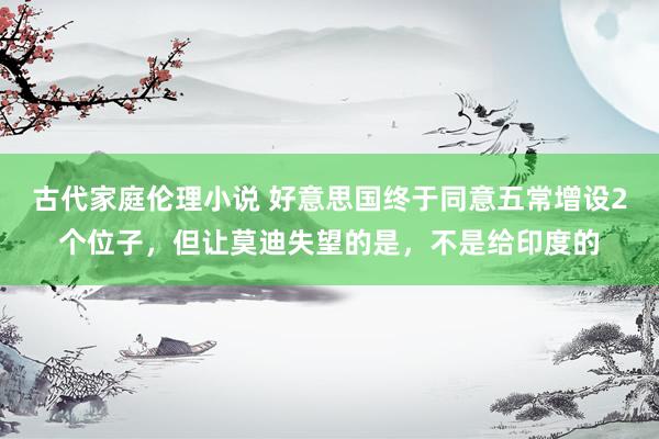 古代家庭伦理小说 好意思国终于同意五常增设2个位子，但让莫迪失望的是，不是给印度的