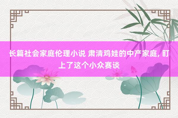 长篇社会家庭伦理小说 肃清鸡娃的中产家庭， 盯上了这个小众赛谈