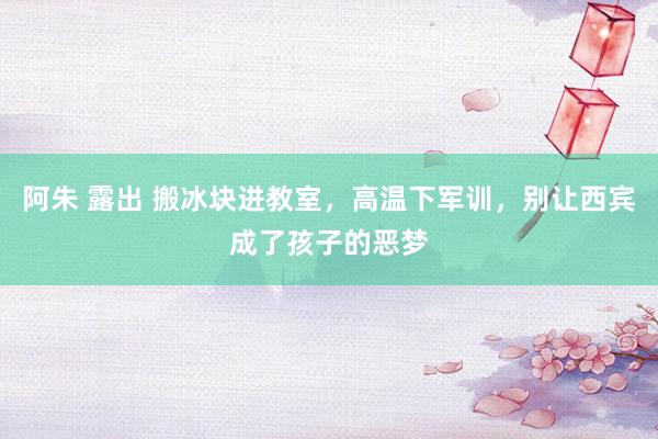 阿朱 露出 搬冰块进教室，高温下军训，别让西宾成了孩子的恶梦
