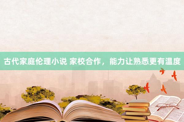 古代家庭伦理小说 家校合作，能力让熟悉更有温度