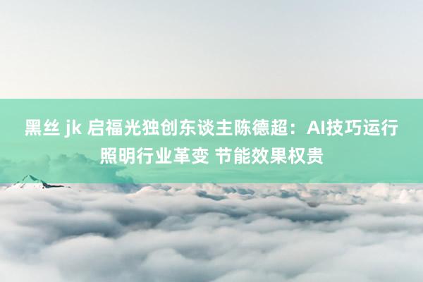 黑丝 jk 启福光独创东谈主陈德超：AI技巧运行照明行业革变 节能效果权贵