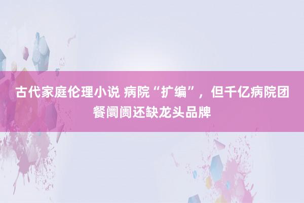 古代家庭伦理小说 病院“扩编”，但千亿病院团餐阛阓还缺龙头品牌