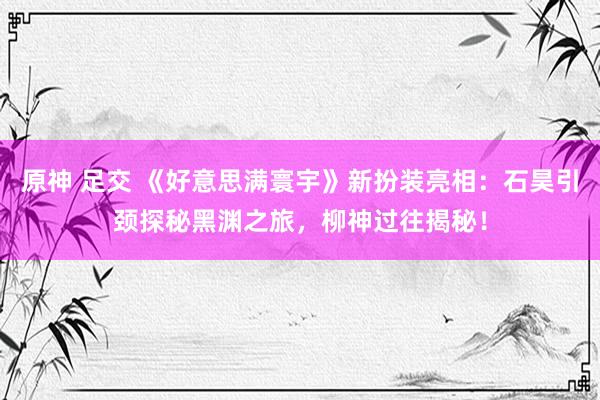 原神 足交 《好意思满寰宇》新扮装亮相：石昊引颈探秘黑渊之旅，柳神过往揭秘！