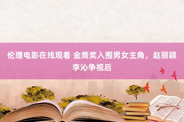 伦理电影在线观看 金鹰奖入围男女主角，赵丽颖李沁争视后
