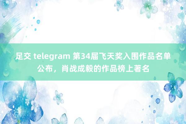 足交 telegram 第34届飞天奖入围作品名单公布，肖战成毅的作品榜上著名