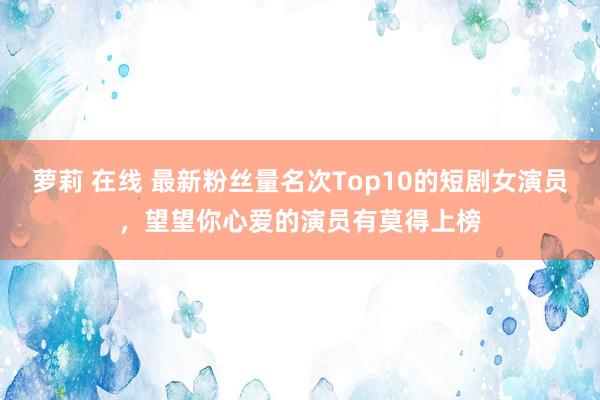 萝莉 在线 最新粉丝量名次Top10的短剧女演员，望望你心爱的演员有莫得上榜