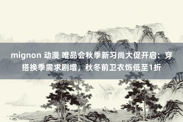 mignon 动漫 唯品会秋季新习尚大促开启：穿搭换季需求剧增，秋冬前卫衣饰低至1折