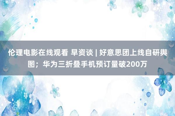 伦理电影在线观看 早资谈 | 好意思团上线自研舆图；华为三折叠手机预订量破200万