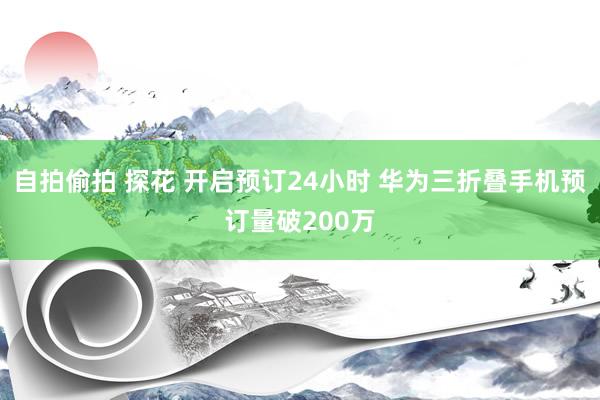 自拍偷拍 探花 开启预订24小时 华为三折叠手机预订量破200万