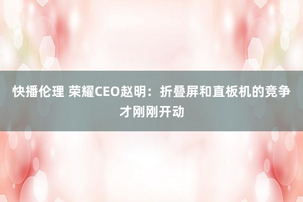 快播伦理 荣耀CEO赵明：折叠屏和直板机的竞争才刚刚开动