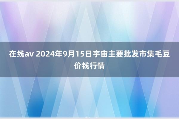 在线av 2024年9月15日宇宙主要批发市集毛豆价钱行情
