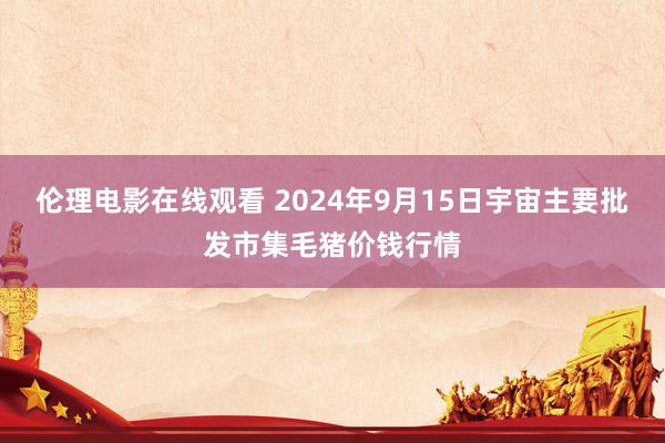 伦理电影在线观看 2024年9月15日宇宙主要批发市集毛猪价钱行情
