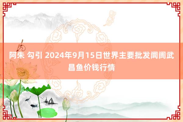 阿朱 勾引 2024年9月15日世界主要批发阛阓武昌鱼价钱行情