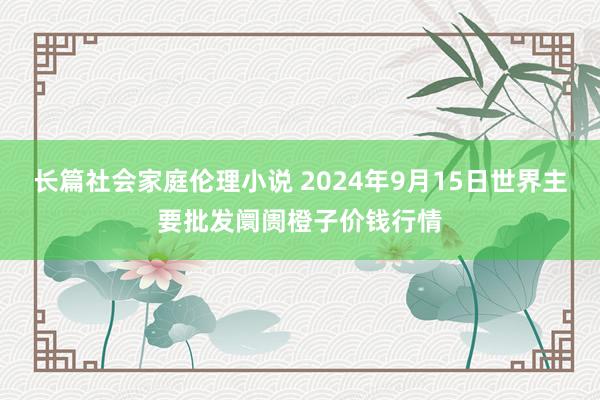 长篇社会家庭伦理小说 2024年9月15日世界主要批发阛阓橙子价钱行情