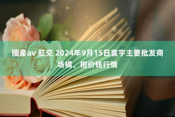 國產av 肛交 2024年9月15日寰宇主要批发商场橘、柑价钱行情