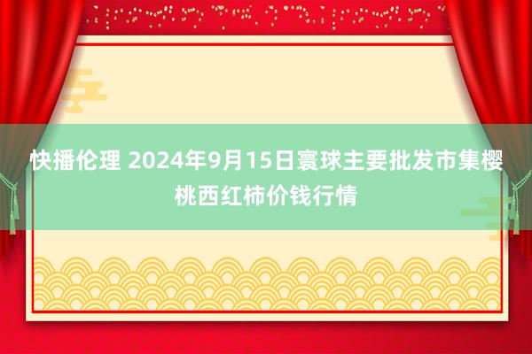 快播伦理 2024年9月15日寰球主要批发市集樱桃西红柿价钱行情