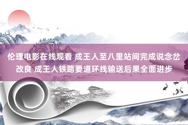 伦理电影在线观看 成王人至八里站间完成说念岔改良 成王人铁路要道环线输送后果全面进步