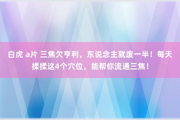 白虎 a片 三焦欠亨利，东说念主就废一半！每天揉揉这4个穴位，能帮你流通三焦！