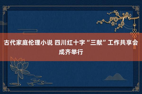 古代家庭伦理小说 四川红十字“三献”工作共享会成齐举行