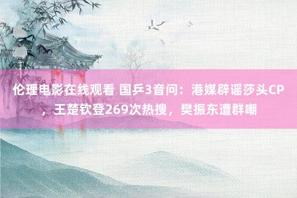 伦理电影在线观看 国乒3音问：港媒辟谣莎头CP，王楚钦登269次热搜，樊振东遭群嘲
