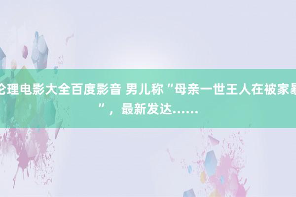 伦理电影大全百度影音 男儿称“母亲一世王人在被家暴”，最新发达......
