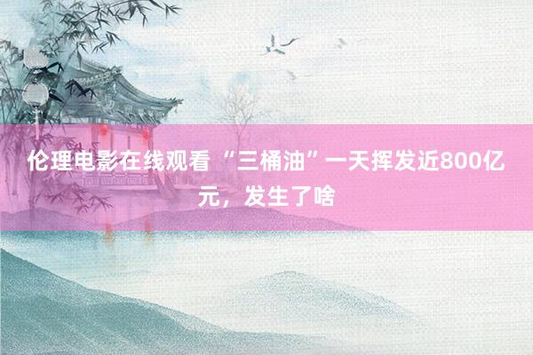 伦理电影在线观看 “三桶油”一天挥发近800亿元，发生了啥