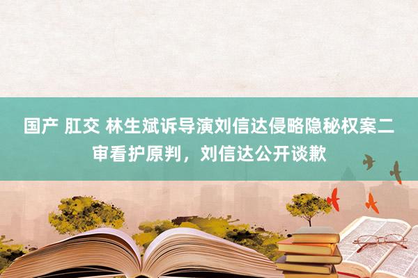 国产 肛交 林生斌诉导演刘信达侵略隐秘权案二审看护原判，刘信达公开谈歉