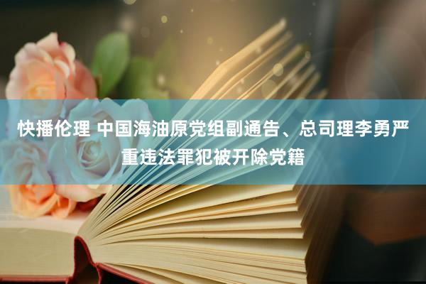快播伦理 中国海油原党组副通告、总司理李勇严重违法罪犯被开除党籍