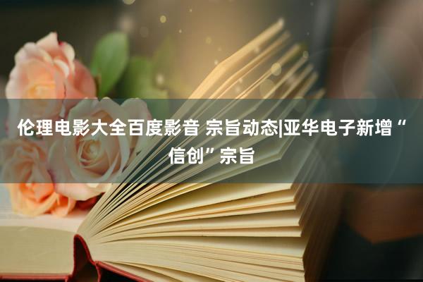 伦理电影大全百度影音 宗旨动态|亚华电子新增“信创”宗旨
