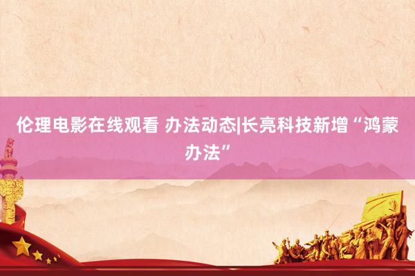 伦理电影在线观看 办法动态|长亮科技新增“鸿蒙办法”