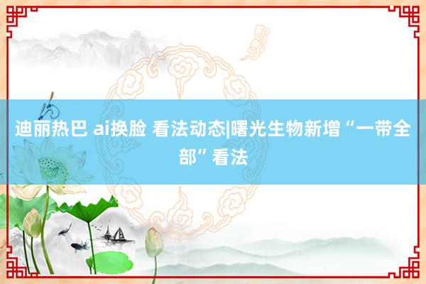 迪丽热巴 ai换脸 看法动态|曙光生物新增“一带全部”看法