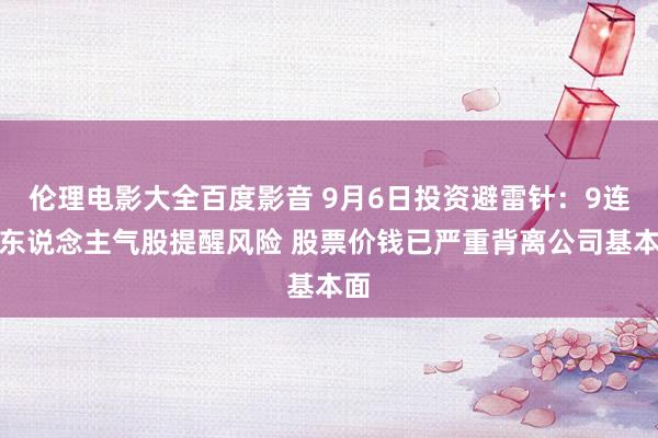 伦理电影大全百度影音 9月6日投资避雷针：9连板东说念主气股提醒风险 股票价钱已严重背离公司基本面