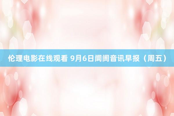 伦理电影在线观看 9月6日阛阓音讯早报（周五）