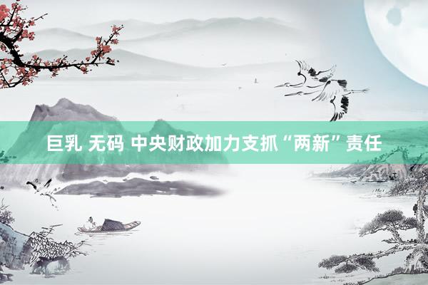 巨乳 无码 中央财政加力支抓“两新”责任
