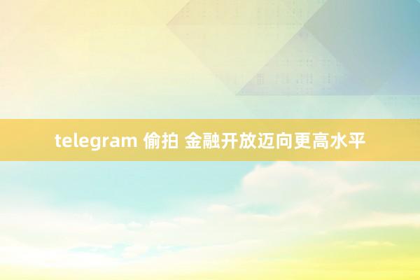 telegram 偷拍 金融开放迈向更高水平