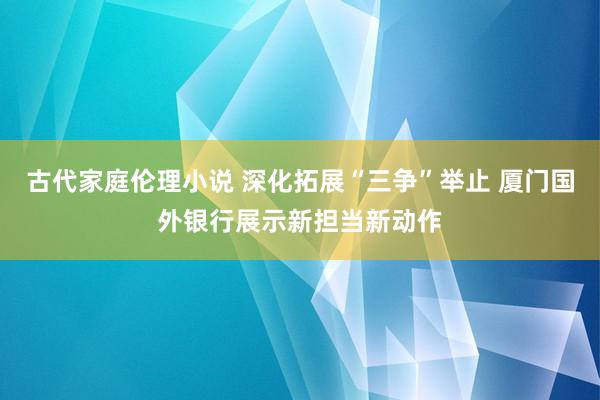 古代家庭伦理小说 深化拓展“三争”举止 厦门国外银行展示新担当新动作