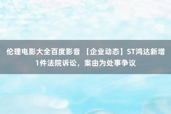 伦理电影大全百度影音 【企业动态】ST鸿达新增1件法院诉讼，案由为处事争议