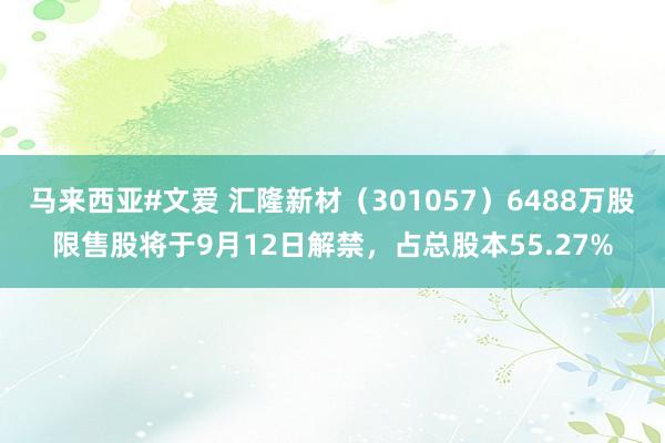 马来西亚#文爱 汇隆新材（301057）6488万股限售股将于9月12日解禁，占总股本55.27%