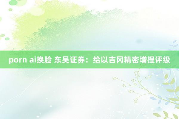 porn ai换脸 东吴证券：给以吉冈精密增捏评级