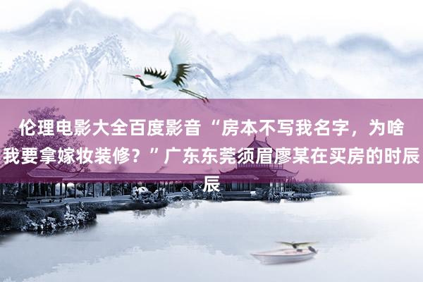 伦理电影大全百度影音 “房本不写我名字，为啥我要拿嫁妆装修？”广东东莞须眉廖某在买房的时辰